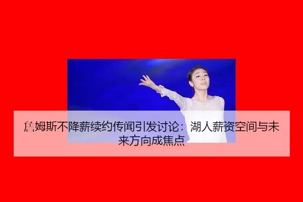 詹姆斯不降薪续约传闻引发讨论：湖人薪资空间与未来方向成焦点